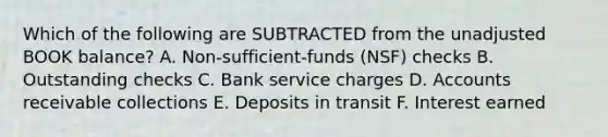 Which of the following are SUBTRACTED from the unadjusted BOOK balance? A. Non-sufficient-funds (NSF) checks B. Outstanding checks C. Bank service charges D. Accounts receivable collections E. Deposits in transit F. Interest earned