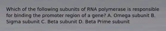 Which of the following subunits of RNA polymerase is responsible for binding the promoter region of a gene? A. Omega subunit B. Sigma subunit C. Beta subunit D. Beta Prime subunit