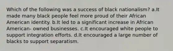 Which of the following was a success of black nationalism? a.It made many black people feel more proud of their African American identity. b.It led to a significant increase in African American- owned businesses. c.It encouraged white people to support integration efforts. d.It encouraged a large number of blacks to support separatism.