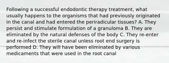 Following a successful endodontic therapy treatment, what usually happens to the organisms that had previously originated in the canal and had entered the periradicular tissues? A. They persist and stimulate formulation of a granuloma B. They are eliminated by the natural defenses of the body C. They re-enter and re-infect the sterile canal unless root end surgery is performed D. They will have been eliminated by various medicaments that were used in the root canal