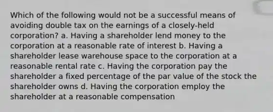 Which of the following would not be a successful means of avoiding double tax on the earnings of a closely-held corporation? a. Having a shareholder lend money to the corporation at a reasonable rate of interest b. Having a shareholder lease warehouse space to the corporation at a reasonable rental rate c. Having the corporation pay the shareholder a fixed percentage of the par value of the stock the shareholder owns d. Having the corporation employ the shareholder at a reasonable compensation