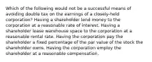 Which of the following would not be a successful means of avoiding double tax on the earnings of a closely-held corporation? Having a shareholder lend money to the corporation at a reasonable rate of interest. Having a shareholder lease warehouse space to the corporation at a reasonable rental rate. Having the corporation pay the shareholder a fixed percentage of the par value of the stock the shareholder owns. Having the corporation employ the shareholder at a reasonable compensation.