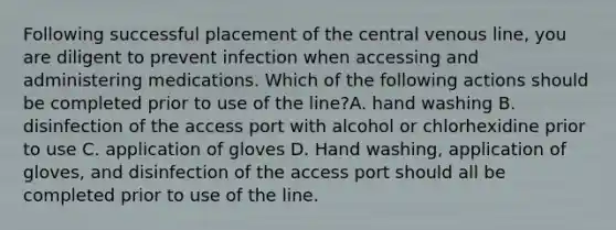 Following successful placement of the central venous line, you are diligent to prevent infection when accessing and administering medications. Which of the following actions should be completed prior to use of the line?A. hand washing B. disinfection of the access port with alcohol or chlorhexidine prior to use C. application of gloves D. Hand washing, application of gloves, and disinfection of the access port should all be completed prior to use of the line.