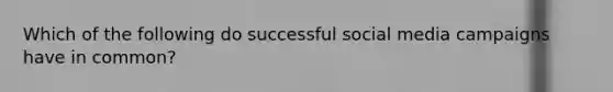 Which of the following do successful social media campaigns have in common?