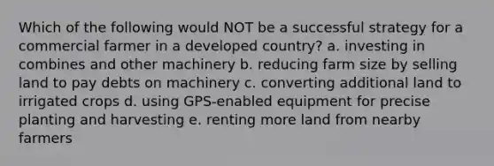 Which of the following would NOT be a successful strategy for a commercial farmer in a developed country? a. investing in combines and other machinery b. reducing farm size by selling land to pay debts on machinery c. converting additional land to irrigated crops d. using GPS-enabled equipment for precise planting and harvesting e. renting more land from nearby farmers