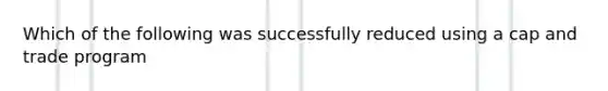 Which of the following was successfully reduced using a cap and trade program