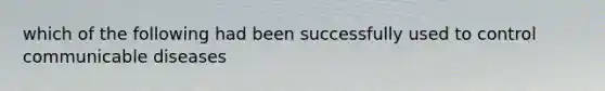 which of the following had been successfully used to control communicable diseases