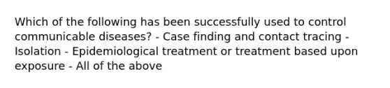 Which of the following has been successfully used to control communicable diseases? - Case finding and contact tracing - Isolation - Epidemiological treatment or treatment based upon exposure - All of the above