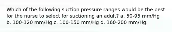 Which of the following suction pressure ranges would be the best for the nurse to select for suctioning an adult? a. 50-95 mm/Hg b. 100-120 mm/Hg c. 100-150 mm/Hg d. 160-200 mm/Hg