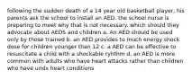 following the sudden death of a 14 year old basketball player, his parents ask the school to install an AED. the school nurse is preparing to meet why that is not necessary. which should they advocate about AEDS and children a. An AED should be used only by those trained b. an AED provides to much energy shock dose for children younger than 12 c. a AED can be effective to resuscitate a child with a shockable ryhthm d. an AED is more common with adults who have heart attacks rather than children who have undx heart conditions