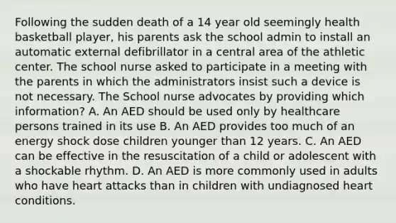 Following the sudden death of a 14 year old seemingly health basketball player, his parents ask the school admin to install an automatic external defibrillator in a central area of the athletic center. The school nurse asked to participate in a meeting with the parents in which the administrators insist such a device is not necessary. The School nurse advocates by providing which information? A. An AED should be used only by healthcare persons trained in its use B. An AED provides too much of an energy shock dose children younger than 12 years. C. An AED can be effective in the resuscitation of a child or adolescent with a shockable rhythm. D. An AED is more commonly used in adults who have heart attacks than in children with undiagnosed heart conditions.