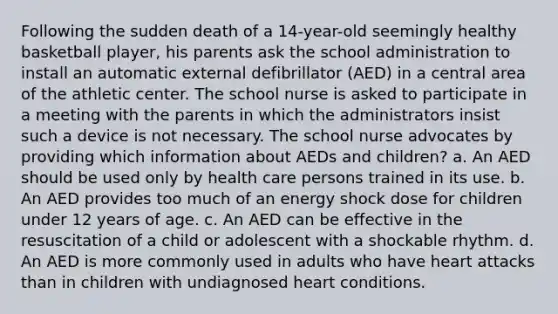 Following the sudden death of a 14-year-old seemingly healthy basketball player, his parents ask the school administration to install an automatic external defibrillator (AED) in a central area of the athletic center. The school nurse is asked to participate in a meeting with the parents in which the administrators insist such a device is not necessary. The school nurse advocates by providing which information about AEDs and children? a. An AED should be used only by health care persons trained in its use. b. An AED provides too much of an energy shock dose for children under 12 years of age. c. An AED can be effective in the resuscitation of a child or adolescent with a shockable rhythm. d. An AED is more commonly used in adults who have heart attacks than in children with undiagnosed heart conditions.