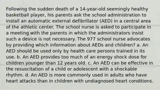 Following the sudden death of a 14-year-old seemingly healthy basketball player, his parents ask the school administration to install an automatic external defibrillator (AED) in a central area of the athletic center. The school nurse is asked to participate in a meeting with the parents in which the administrators insist such a device is not necessary. The 977 school nurse advocates by providing which information about AEDs and children? a. An AED should be used only by health care persons trained in its use. b. An AED provides too much of an energy shock dose for children younger than 12 years old. c. An AED can be effective in the resuscitation of a child or adolescent with a shockable rhythm. d. An AED is more commonly used in adults who have heart attacks than in children with undiagnosed heart conditions.