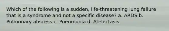 Which of the following is a sudden, life-threatening lung failure that is a syndrome and not a specific disease? a. ARDS b. Pulmonary abscess c. Pneumonia d. Atelectasis