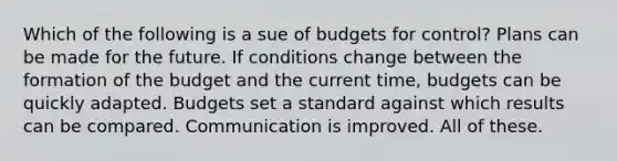 Which of the following is a sue of budgets for control? Plans can be made for the future. If conditions change between the formation of the budget and the current time, budgets can be quickly adapted. Budgets set a standard against which results can be compared. Communication is improved. All of these.