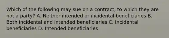 Which of the following may sue on a contract, to which they are not a party? A. Neither intended or incidental beneficiaries B. Both incidental and intended beneficiaries C. Incidental beneficiaries D. Intended beneficiaries