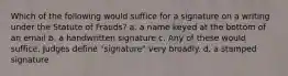 Which of the following would suffice for a signature on a writing under the Statute of Frauds? a. a name keyed at the bottom of an email b. a handwritten signature c. Any of these would suffice. Judges define "signature" very broadly. d. a stamped signature