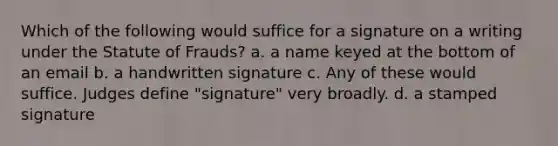 Which of the following would suffice for a signature on a writing under the Statute of Frauds? a. a name keyed at the bottom of an email b. a handwritten signature c. Any of these would suffice. Judges define "signature" very broadly. d. a stamped signature