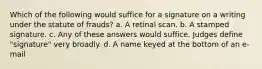 Which of the following would suffice for a signature on a writing under the statute of frauds? a. A retinal scan. b. A stamped signature. c. Any of these answers would suffice. Judges define "signature" very broadly. d. A name keyed at the bottom of an e-mail