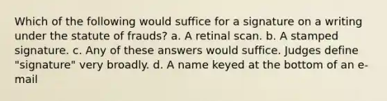 Which of the following would suffice for a signature on a writing under the statute of frauds? a. A retinal scan. b. A stamped signature. c. Any of these answers would suffice. Judges define "signature" very broadly. d. A name keyed at the bottom of an e-mail