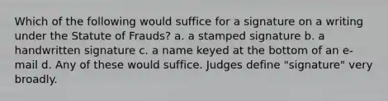 Which of the following would suffice for a signature on a writing under the Statute of Frauds? a. a stamped signature b. a handwritten signature c. a name keyed at the bottom of an e-mail d. Any of these would suffice. Judges define "signature" very broadly.