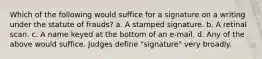 Which of the following would suffice for a signature on a writing under the statute of frauds? a. A stamped signature. b. A retinal scan. c. A name keyed at the bottom of an e-mail. d. Any of the above would suffice. Judges define "signature" very broadly.