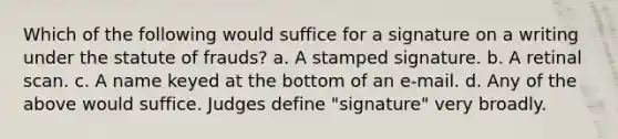 Which of the following would suffice for a signature on a writing under the statute of frauds? a. A stamped signature. b. A retinal scan. c. A name keyed at the bottom of an e-mail. d. Any of the above would suffice. Judges define "signature" very broadly.