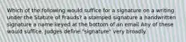 Which of the following would suffice for a signature on a writing under the Statute of Frauds? a stamped signature a handwritten signature a name keyed at the bottom of an email Any of these would suffice. Judges define "signature" very broadly.