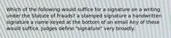 Which of the following would suffice for a signature on a writing under the Statute of Frauds? a stamped signature a handwritten signature a name keyed at the bottom of an email Any of these would suffice. Judges define "signature" very broadly.