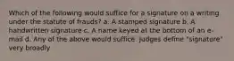 Which of the following would suffice for a signature on a writing under the statute of frauds? a. A stamped signature b. A handwritten signature c. A name keyed at the bottom of an e-mail d. Any of the above would suffice. Judges define "signature" very broadly