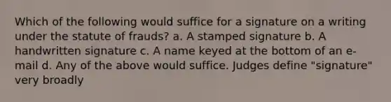 Which of the following would suffice for a signature on a writing under the statute of frauds? a. A stamped signature b. A handwritten signature c. A name keyed at the bottom of an e-mail d. Any of the above would suffice. Judges define "signature" very broadly