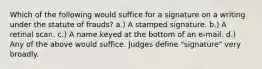 Which of the following would suffice for a signature on a writing under the statute of frauds? a.) A stamped signature. b.) A retinal scan. c.) A name keyed at the bottom of an e-mail. d.) Any of the above would suffice. Judges define "signature" very broadly.