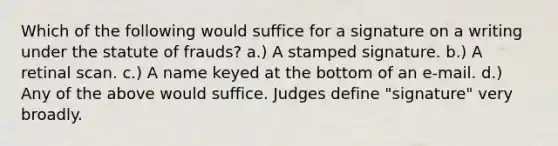 Which of the following would suffice for a signature on a writing under the statute of frauds? a.) A stamped signature. b.) A retinal scan. c.) A name keyed at the bottom of an e-mail. d.) Any of the above would suffice. Judges define "signature" very broadly.