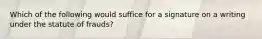 Which of the following would suffice for a signature on a writing under the statute of frauds?