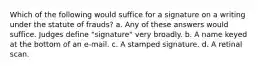 Which of the following would suffice for a signature on a writing under the statute of frauds? a. Any of these answers would suffice. Judges define "signature" very broadly. b. A name keyed at the bottom of an e-mail. c. A stamped signature. d. A retinal scan.