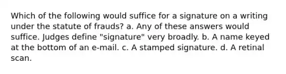 Which of the following would suffice for a signature on a writing under the statute of frauds? a. Any of these answers would suffice. Judges define "signature" very broadly. b. A name keyed at the bottom of an e-mail. c. A stamped signature. d. A retinal scan.