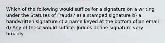 Which of the following would suffice for a signature on a writing under the Statutes of Frauds? a) a stamped signature b) a handwritten signature c) a name keyed at the bottom of an email d) Any of these would suffice. Judges define signature very broadly