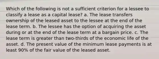 Which of the following is not a sufficient criterion for a lessee to classify a lease as a capital lease? a. The lease transfers ownership of the leased asset to the lessee at the end of the lease term. b. The lessee has the option of acquiring the asset during or at the end of the lease term at a bargain price. c. The lease term is greater than two-thirds of the economic life of the asset. d. The present value of the minimum lease payments is at least 90% of the fair value of the leased asset.