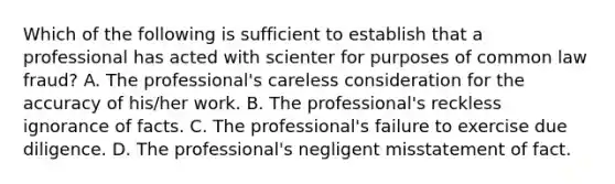 Which of the following is sufficient to establish that a professional has acted with scienter for purposes of common law fraud? A. The professional's careless consideration for the accuracy of his/her work. B. The professional's reckless ignorance of facts. C. The professional's failure to exercise due diligence. D. The professional's negligent misstatement of fact.