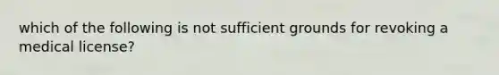 which of the following is not sufficient grounds for revoking a medical license?