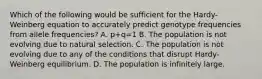 Which of the following would be sufficient for the Hardy-Weinberg equation to accurately predict genotype frequencies from allele frequencies? A. p+q=1 B. The population is not evolving due to natural selection. C. The population is not evolving due to any of the conditions that disrupt Hardy-Weinberg equilibrium. D. The population is infinitely large.