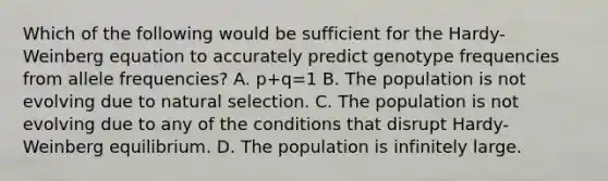 Which of the following would be sufficient for the Hardy-Weinberg equation to accurately predict genotype frequencies from allele frequencies? A. p+q=1 B. The population is not evolving due to natural selection. C. The population is not evolving due to any of the conditions that disrupt Hardy-Weinberg equilibrium. D. The population is infinitely large.