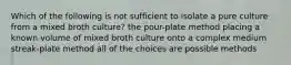 Which of the following is not sufficient to isolate a pure culture from a mixed broth culture? the pour-plate method placing a known volume of mixed broth culture onto a complex medium streak-plate method all of the choices are possible methods