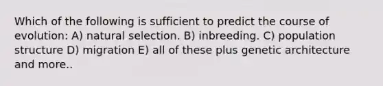 Which of the following is sufficient to predict the course of evolution: A) natural selection. B) inbreeding. C) population structure D) migration E) all of these plus genetic architecture and more..