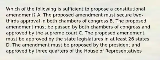 Which of the following is sufficient to propose a constitutional amendment? A. The proposed amendment must secure two-thirds approval in both chambers of congress B. The proposed amendment must be passed by both chambers of congress and approved by the supreme court C. The proposed amendment must be approved by the state legislatures in at least 26 states D. The amendment must be proposed by the president and approved by three quarters of the House of Representatives