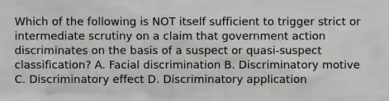 Which of the following is NOT itself sufficient to trigger strict or intermediate scrutiny on a claim that government action discriminates on the basis of a suspect or quasi-suspect classification? A. Facial discrimination B. Discriminatory motive C. Discriminatory effect D. Discriminatory application