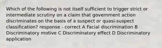 Which of the following is not itself sufficient to trigger strict or intermediate scrutiny on a claim that government action discriminates on the basis of a suspect or quasi-suspect classification? response - correct A Facial discrimination B Discriminatory motive C Discriminatory effect D Discriminatory application