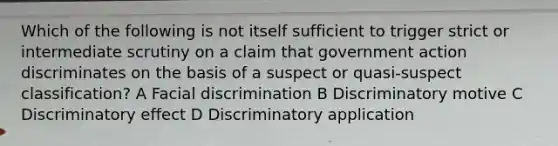 Which of the following is not itself sufficient to trigger strict or intermediate scrutiny on a claim that government action discriminates on the basis of a suspect or quasi-suspect classification? A Facial discrimination B Discriminatory motive C Discriminatory effect D Discriminatory application