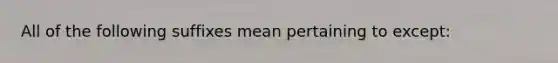 All of the following suffixes mean pertaining to except: