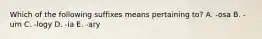 Which of the following suffixes means pertaining to? A. -osa B. -um C. -logy D. -ia E. -ary